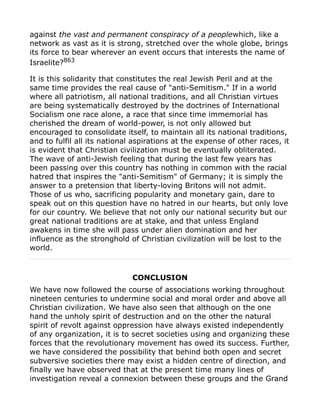 against the vast and permanent conspiracy of a peoplewhich, like a
network as vast as it is strong, stretched over the whole globe, brings
its force to bear wherever an event occurs that interests the name of
Israelite?863
It is this solidarity that constitutes the real Jewish Peril and at the
same time provides the real cause of "anti-Semitism." If in a world
where all patriotism, all national traditions, and all Christian virtues
are being systematically destroyed by the doctrines of International
Socialism one race alone, a race that since time immemorial has
cherished the dream of world-power, is not only allowed but
encouraged to consolidate itself, to maintain all its national traditions,
and to fulfil all its national aspirations at the expense of other races, it
is evident that Christian civilization must be eventually obliterated.
The wave of anti-Jewish feeling that during the last few years has
been passing over this country has nothing in common with the racial
hatred that inspires the "anti-Semitism" of Germany; it is simply the
answer to a pretension that liberty-loving Britons will not admit.
Those of us who, sacrificing popularity and monetary gain, dare to
speak out on this question have no hatred in our hearts, but only love
for our country. We believe that not only our national security but our
great national traditions are at stake, and that unless England
awakens in time she will pass under alien domination and her
influence as the stronghold of Christian civilization will be lost to the
world.
CONCLUSION
We have now followed the course of associations working throughout
nineteen centuries to undermine social and moral order and above all
Christian civilization. We have also seen that although on the one
hand the unholy spirit of destruction and on the other the natural
spirit of revolt against oppression have always existed independently
of any organization, it is to secret societies using and organizing these
forces that the revolutionary movement has owed its success. Further,
we have considered the possibility that behind both open and secret
subversive societies there may exist a hidden centre of direction, and
finally we have observed that at the present time many lines of
investigation reveal a connexion between these groups and the Grand
 