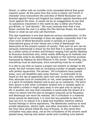 Orient, or rather with an invisible circle concealed behind that great
masonic power. At the same time this circle is clearly not French in
character since everywhere the activities of World Revolution are
directed against France and England but seldom against Germany and
never against the Jews. It would not be an exaggeration to say that
no subversive movement in the world to-day is either pro-French,
pro-British, or "anti-Semitic." We must conclude then that if one
Power controls the rest it is either the Pan-German Power, the Jewish
Power or what we can only call Illuminism.
This last hypothesis is one that deserves serious consideration. In the
light of our present knowledge it does not appear impossible that if an
inner circle of World Revolution exists it consists of a purely
International group of men whose aim is that of Weishaupt--the
destruction of the present system of society. That such an aim can be
seriously entertained is shown by the fact that it is openly proclaimed
by a whole school of writers and thinkers ranging from gentle Idealists
to ferocious Anarchists who, whilst widely differing as to methods and
the ultimate ends to be attained, are agreed on the common purpose
expressed by Rabaud de Saint-Étienne in the words: "Everything, yes,
everything must be destroyed, since everything must be re-made."
It is idle to say that so insane a project can present no danger to the
world; the fact remains that an increasing number of people regard it
with perfect equanimity. The phrase: "All civilizations have passed
away; ours will doubtless pass away likewise," is continually to be
heard on the lips of apparently sane men and women who, whether
they advocate such an eventuality or not, seem prepared to accept it
in a spirit of complete fatalism and to put up no resistance. The point
they ignore is that when civilization existed only in isolated spots on
the earth's surface it might pass away in one spot only to spring to
life in another, but now that civilization is world-wide the dream of a
return to nature and the joys of savagery conjured up by Rousseau
and Weishaupt can never be realized. Yet if civilization in a material
sense cannot be destroyed, it is none the less possible to take the
soul out of it, to reduce it to a dead and heartless machine without
human feelings or divine aspirations. The Bolsheviks continue to exist
amidst telephones, electric light, and other amenities of modern life,
but they have almost killed the soul of Russia. In this sense then
civilization may pass away, not as the civilizations of the ancient world
passed away, leaving only desert sands and crumbling ruins behind
 