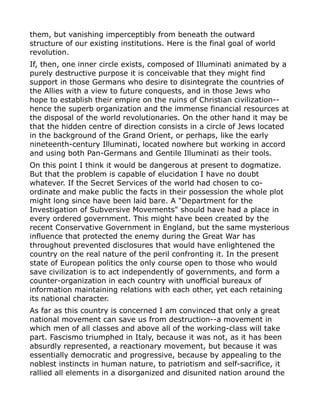 them, but vanishing imperceptibly from beneath the outward
structure of our existing institutions. Here is the final goal of world
revolution.
If, then, one inner circle exists, composed of Illuminati animated by a
purely destructive purpose it is conceivable that they might find
support in those Germans who desire to disintegrate the countries of
the Allies with a view to future conquests, and in those Jews who
hope to establish their empire on the ruins of Christian civilization--
hence the superb organization and the immense financial resources at
the disposal of the world revolutionaries. On the other hand it may be
that the hidden centre of direction consists in a circle of Jews located
in the background of the Grand Orient, or perhaps, like the early
nineteenth-century Illuminati, located nowhere but working in accord
and using both Pan-Germans and Gentile Illuminati as their tools.
On this point I think it would be dangerous at present to dogmatize.
But that the problem is capable of elucidation I have no doubt
whatever. If the Secret Services of the world had chosen to co-
ordinate and make public the facts in their possession the whole plot
might long since have been laid bare. A "Department for the
Investigation of Subversive Movements" should have had a place in
every ordered government. This might have been created by the
recent Conservative Government in England, but the same mysterious
influence that protected the enemy during the Great War has
throughout prevented disclosures that would have enlightened the
country on the real nature of the peril confronting it. In the present
state of European politics the only course open to those who would
save civilization is to act independently of governments, and form a
counter-organization in each country with unofficial bureaux of
information maintaining relations with each other, yet each retaining
its national character.
As far as this country is concerned I am convinced that only a great
national movement can save us from destruction--a movement in
which men of all classes and above all of the working-class will take
part. Fascismo triumphed in Italy, because it was not, as it has been
absurdly represented, a reactionary movement, but because it was
essentially democratic and progressive, because by appealing to the
noblest instincts in human nature, to patriotism and self-sacrifice, it
rallied all elements in a disorganized and disunited nation around the
 