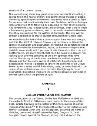 standard of a common cause.
One cannot bring about any great movement without first kindling a
sacred fire in the hearts of men; one cannot move masses of people
merely by appealing to self-interest; they must have a cause to fight
for, a cause that is not entirely their own. Socialism, whilst enlisting a
large proportion of its following by appealing to their baser instincts,
has nevertheless, by its false ideals and promises, been able to kindle
a fire in many generous hearts, and to persuade deluded enthusiasts
that they are working for the welfare of humanity. The only way to
combat Socialism is to create counter enthusiasm for a true ideal.
Yet even Mussolini found that a purely secular ideal was not enough,
and that the spirit of religious fervour was necessary to defeat the
spirit of materialism and destruction. For behind the concrete forces of
revolution--whether Pan-German, Judaic, or Illuminist--beyond that
invisible secret circle which perhaps directs them all, is there not yet
another force, still more potent, that must be taken into account? In
looking back over the centuries at the dark episodes that have
marked the history of the human race from its earliest origins--
strange and horrible cults, waves of witchcraft, blasphemies, and
desecrations--how is it possible to ignore the existence of an Occult
Power at work in the world? Individuals, sects, or races fired with the
desire of world-domination, have provided the fighting forces of
destruction, but behind them are the veritable powers of darkness in
eternal conflict with the powers of light.
APPENDIX
I
JEWISH EVIDENCE ON THE TALMUD
The denunciation of the Talmud by the Jew Pfefferkorn in 1509 and
the ex-Rabbi Drach in 1844 have been quoted in the course of this
book. Graetz however, in his History of the Jews, quotes an earlier
incident of this kind.864
In the thirteenth century a converted Jew and
former Talmudist Donin who, on his baptism, assumed the name of
Nicholas, presented himself before the Pope, Gregory IX, "and
brought charges against the Talmud, saying that it distorted the
 