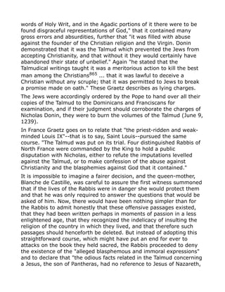 words of Holy Writ, and in the Agadic portions of it there were to be
found disgraceful representations of God," that it contained many
gross errors and absurdities, further that "it was filled with abuse
against the founder of the Christian religion and the Virgin. Donin
demonstrated that it was the Talmud which prevented the Jews from
accepting Christianity, and that without it they would certainly have
abandoned their state of unbelief." Again "he stated that the
Talmudical writings taught it was a meritorious action to kill the best
man among the Christians865
... that it was lawful to deceive a
Christian without any scruple; that it was permitted to Jews to break
a promise made on oath." These Graetz describes as lying charges.
The Jews were accordingly ordered by the Pope to hand over all their
copies of the Talmud to the Dominicans and Franciscans for
examination, and if their judgment should corroborate the charges of
Nicholas Donin, they were to burn the volumes of the Talmud (June 9,
1239).
In France Graetz goes on to relate that "the priest-ridden and weak-
minded Louis IX"--that is to say, Saint Louis--pursued the same
course. "The Talmud was put on its trial. Four distinguished Rabbis of
North France were commanded by the King to hold a public
disputation with Nicholas, either to refute the imputations levelled
against the Talmud, or to make confession of the abuse against
Christianity and the blasphemies against God that it contained."
It is impossible to imagine a fairer decision, and the queen-mother,
Blanche de Castille, was careful to assure the first witness summoned
that if the lives of the Rabbis were in danger she would protect them
and that he was only required to answer the questions that would be
asked of him. Now, there would have been nothing simpler than for
the Rabbis to admit honestly that these offensive passages existed,
that they had been written perhaps in moments of passion in a less
enlightened age, that they recognized the indelicacy of insulting the
religion of the country in which they lived, and that therefore such
passages should henceforth be deleted. But instead of adopting this
straightforward course, which might have put an end for ever to
attacks on the book they held sacred, the Rabbis proceeded to deny
the existence of the "alleged blasphemous and immoral expressions"
and to declare that "the odious facts related in the Talmud concerning
a Jesus, the son of Pantheras, had no reference to Jesus of Nazareth,
 