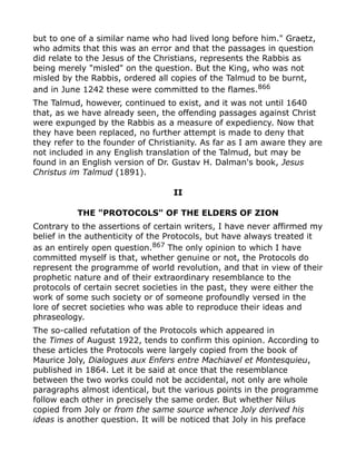 but to one of a similar name who had lived long before him." Graetz,
who admits that this was an error and that the passages in question
did relate to the Jesus of the Christians, represents the Rabbis as
being merely "misled" on the question. But the King, who was not
misled by the Rabbis, ordered all copies of the Talmud to be burnt,
and in June 1242 these were committed to the flames.866
The Talmud, however, continued to exist, and it was not until 1640
that, as we have already seen, the offending passages against Christ
were expunged by the Rabbis as a measure of expediency. Now that
they have been replaced, no further attempt is made to deny that
they refer to the founder of Christianity. As far as I am aware they are
not included in any English translation of the Talmud, but may be
found in an English version of Dr. Gustav H. Dalman's book, Jesus
Christus im Talmud (1891).
II
THE "PROTOCOLS" OF THE ELDERS OF ZION
Contrary to the assertions of certain writers, I have never affirmed my
belief in the authenticity of the Protocols, but have always treated it
as an entirely open question.867
The only opinion to which I have
committed myself is that, whether genuine or not, the Protocols do
represent the programme of world revolution, and that in view of their
prophetic nature and of their extraordinary resemblance to the
protocols of certain secret societies in the past, they were either the
work of some such society or of someone profoundly versed in the
lore of secret societies who was able to reproduce their ideas and
phraseology.
The so-called refutation of the Protocols which appeared in
the Times of August 1922, tends to confirm this opinion. According to
these articles the Protocols were largely copied from the book of
Maurice Joly, Dialogues aux Enfers entre Machiavel et Montesquieu,
published in 1864. Let it be said at once that the resemblance
between the two works could not be accidental, not only are whole
paragraphs almost identical, but the various points in the programme
follow each other in precisely the same order. But whether Nilus
copied from Joly or from the same source whence Joly derived his
ideas is another question. It will be noticed that Joly in his preface
 
