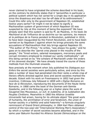never claimed to have originated the scheme described in his book;
on the contrary he distinctly states that it "personifies in particular a
political system which has not varied for a single day in its application
since the disastrous and alas! too far-off date of its enthronement."
Could this refer only to the government of Napoleon III, established
twelve years earlier? Or might it not be taken to signify a
Machiavellian system of government of which Napoleon III was
suspected by Joly at this moment of being the exponent? We have
already seen that this system is said by M. de Mazères, in his book De
Machiavel et de l'influence de sa doctrine sur les opinions, les moeurs
et la politique de la France pendant la Révolution, published in 1816,
to have been inaugurated by the French Revolution, and to have been
carried on by Napoleon I against whom he brings precisely the same
accusations of Machiavellism that Joly brings against Napoleon III.
"The author of The Prince," he writes, "was always his guide," and he
goes on to describe the "parrot cries placed in the mouths of the
people," the "hired writers, salaried newspapers, mercenary poets and
corrupt ministers employed to mislead our vanity methodically"--all
this being carried on by "the scholars of Machiavelli under the orders
of his cleverest disciple." We have already traced the course of these
methods from the Illuminati onwards.
Now precisely at the moment when Joly published his Dialogues aux
Enfers the secret societies were particularly active, and since by this
date a number of Jews had penetrated into their ranks a whole crop of
literary efforts directed against Jews and secret societies marked the
decade. Eckert with his work on Freemasonry in 1852 had given the
incentive; Crétineau Joly followed in 1859 with L'Eglise Romaine en
face de la Révolution, reproducing the documents of the Haute Vente
Romaine; in 1868 came the book of the German anti-Semite
Goedsche, and in the following year on a higher plane the work of
Gougenot Des Mousseaux, Le Juif, le Judaïsme, et la Judaïsation des
Peuples Chrétiens. Meanwhile in 1860 the Alliance Israëlite
Universelle had arisen, having for its ultimate object "the great work
of humanity, the annihilation of error and fanaticism, the union of
human society in a faithful and solid fraternity"--a formula singularly
reminiscent of Grand Orient philosophy; in 1864 Karl Marx obtained
control of the two-year-old "International Working Men's Association,"
by which a number of secret societies became absorbed, and in the
same year Bakunin founded his Alliance Sociale Démocratique on the
 