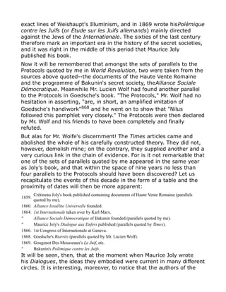 exact lines of Weishaupt's Illuminism, and in 1869 wrote hisPolémique
contre les Juifs (or Etude sur les Juifs allemands) mainly directed
against the Jews of the Internationale. The sixties of the last century
therefore mark an important era in the history of the secret societies,
and it was right in the middle of this period that Maurice Joly
published his book.
Now it will be remembered that amongst the sets of parallels to the
Protocols quoted by me in World Revolution, two were taken from the
sources above quoted--the documents of the Haute Vente Romaine
and the programme of Bakunin's secret society, theAlliance Sociale
Démocratique. Meanwhile Mr. Lucien Wolf had found another parallel
to the Protocols in Goedsche's book. "The Protocols," Mr. Wolf had no
hesitation in asserting, "are, in short, an amplified imitation of
Goedsche's handiwork"868
and he went on to show that "Nilus
followed this pamphlet very closely." The Protocols were then declared
by Mr. Wolf and his friends to have been completely and finally
refuted.
But alas for Mr. Wolfe's discernment! The Times articles came and
abolished the whole of his carefully constructed theory. They did not,
however, demolish mine; on the contrary, they supplied another and a
very curious link in the chain of evidence. For is it not remarkable that
one of the sets of parallels quoted by me appeared in the same year
as Joly's book, and that within the space of nine years no less than
four parallels to the Protocols should have been discovered? Let us
recapitulate the events of this decade in the form of a table and the
proximity of dates will then be more apparent:
1859.
Crétineau Joly's book published containing documents of Haute Vente Romaine (parallels
quoted by me).
1860. Alliance Israëlite Universelle founded.
1864. 1st Internationale taken over by Karl Marx.
" Alliance Sociale Démocratique of Bakunin founded (parallels quoted by me).
" Maurice Joly's Dialogue aux Enfers published (parallels quoted by Times).
1866. 1st Congress of Internationale at Geneva.
1868. Goedsche's Biarritz (parallels quoted by Mr. Lucien Wolf).
1869. Gougenot Des Mousseaux's Le Juif, etc.
" Bakunin's Polémique contre les Juifs.
It will be seen, then, that at the moment when Maurice Joly wrote
his Dialogues, the ideas they embodied were current in many different
circles. It is interesting, moreover, to notice that the authors of the
 