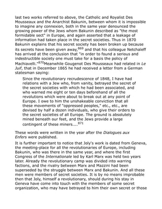 last two works referred to above, the Catholic and Royalist Des
Mousseaux and the Anarchist Bakunin, between whom it is impossible
to imagine any connexion, both in the same year denounced the
growing power of the Jews whom Bakunin described as "the most
formidable sect" in Europe, and again asserted that a leakage of
information had taken place in the secret societies. Thus in 1870
Bakunin explains that his secret society has been broken up because
its secrets have been given away,869
and that his colleague Netchaïeff
has arrived at the conclusion that "in order to found a serious and
indestructible society one must take for a basis the policy of
Machiavelli."870Meanwhile Gougenot Des Mousseaux had related in Le
Juif, that in December 1865 he had received a letter from a German
statesman saying:
Since the revolutionary recrudescence of 1848, I have had
relations with a Jew who, from vanity, betrayed the secret of
the secret societies with which he had been associated, and
who warned me eight or ten days beforehand of all the
revolutions which were about to break out at any point of
Europe. I owe to him the unshakeable conviction that all
these movements of "oppressed peoples," etc., etc., are
devised by half a dozen individuals, who give their orders to
the secret societies of all Europe. The ground is absolutely
mined beneath our feet, and the Jews provide a large
contingent of these miners....871
These words were written in the year after the Dialogues aux
Enfers were published.
It is further important to notice that Joly's work is dated from Geneva,
the meeting-place for all the revolutionaries of Europe, including
Bakunin, who was there in the same year, and where the first
Congress of the Internationale led by Karl Marx was held two years
later. Already the revolutionary camp was divided into warring
factions, and the rivalry between Marx and Mazzini had been
superseded by the struggle between Marx and Bakunin. And all these
men were members of secret societies. It is by no means improbable
then that Joly, himself a revolutionary, should during his stay in
Geneva have come into touch with the members of some secret
organization, who may have betrayed to him their own secret or those
 
