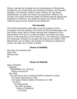 Shiahs, claimed the Khalifate for the descendants of Mohammed
through Ali, son of Abu-Talib and husband of Fatima, the Prophet's
daughter. This division ended in open warfare; Ali was finally
assassinated, his elder son Hason was poisoned in Medina, his
younger son Husain fell at the battle of Kerbela fighting against the
supporters of Othman. The deaths of Hasan and Husain are still
mourned yearly by the Shiahs at the Moharram.
The Ismailis
The Shiahs themselves split again over the question of Ali's
successors into four factions, the fourth of which divided again into
two further sects. Both of these retained their allegiance to the
descendants of Ali as far as Jafar-as-Sadik, but whilst one party,
known as the Imamias or Isna-Asharias (i.e. the Twelvers), supported
the succession through his younger son Musa to the twelfth Iman
Mohammed, son of Askeri, the Ismailis (or Seveners) adhered to
Ismail, the elder son of Jafar-as-Sadik.
Choice of SUNNIS
Abu Bakr (1st Khalifa) 632
Omar 634
Othman 644
Ali
Choice of SHIAHS
Abd-ul-Muttalib
Abdullah
MOHAMMED A.D. 570-632
Fatima married Ali
Abu Tälib
ALI (4th Sunni and 1st Shiah Khalifa murdered in Kufa)
(2) Hasan poisoned A.D. 680
(3) Husain killed at battle of Kerbela A.D. 680
(4) Ali II
(5) Mohammed
(6) Jafar-as-Sadik
Choice of ISMAILIS
(7) Ismail
 