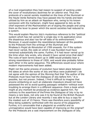 of a rival organization they had reason to suspect of working under
the cover of revolutionary doctrines for an ulterior end. Thus the
protocols of a secret society modelled on the lines of the Illuminati or
the Haute Vente Romaine may have passed into his hands and been
utilized by him as an attack on Napoleon who, owing to his known
connexion with the Carbonari, might have appeared to Joly as the
chief exponent of the Machiavellian art of duping the people and using
them as the lever to power which the secret societies had reduced to
a system.
This would explain Maurice Joly's mysterious reference to the "political
system which has not varied for a single day in its application since
the disastrous and alas! too far-off date of its enthronement."
Moreover, it would explain the resemblance between all the parallels
to the Protocols from the writings of the Illuminati and
Mirabeau's Projet de Révolution of 1789 onwards. For if the system
had never varied, the code on which it was founded must have
remained substantially the same. Further, if it had never varied up to
the time when Joly wrote, why should it have varied since that date?
The rules of lawn tennis drawn up in 1880 would probably bear a
strong resemblance to those of 1920, and would also probably follow
each other in the same sequence. The differences would occur where
modern improvements had been added.
Might not the same process of evolution have taken place between
the dates at which the works of Joly and Nilus were published? I do
not agree with the opinion of the Morning Post that "the author of the
Protocols must have had the Dialogues of Joly before him." It is
possible, but not proven. Indeed, I find it difficult to imagine that
anyone embarking on such an elaborate imposture should not have
possessed the wit to avoid quoting passages verbatim--without even
troubling to arrange them in a different sequence--from a book which
might at any moment be produced as evidence against him. For
contrary to the assertions of theTimes the Dialogues of Joly is by no
means a rare book, not only was it to be found at the British Museum
but at the London Library and recently I was able to buy a copy for
the modest sum of 15 francs. There was therefore every possibility of
Nilus being suddenly confronted with the source of his plagiarism.
Further, is it conceivable that a plagiarist so unskilful and so
unimaginative would have been capable of improving on the original?
For the Protocols are a vast improvement on the Dialogues of Joly.
 