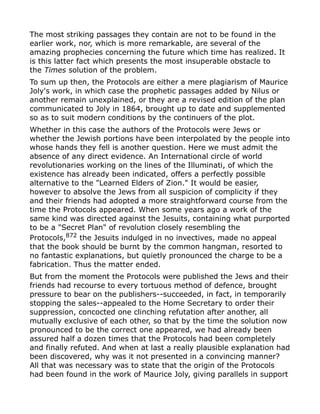 The most striking passages they contain are not to be found in the
earlier work, nor, which is more remarkable, are several of the
amazing prophecies concerning the future which time has realized. It
is this latter fact which presents the most insuperable obstacle to
the Times solution of the problem.
To sum up then, the Protocols are either a mere plagiarism of Maurice
Joly's work, in which case the prophetic passages added by Nilus or
another remain unexplained, or they are a revised edition of the plan
communicated to Joly in 1864, brought up to date and supplemented
so as to suit modern conditions by the continuers of the plot.
Whether in this case the authors of the Protocols were Jews or
whether the Jewish portions have been interpolated by the people into
whose hands they fell is another question. Here we must admit the
absence of any direct evidence. An International circle of world
revolutionaries working on the lines of the Illuminati, of which the
existence has already been indicated, offers a perfectly possible
alternative to the "Learned Elders of Zion." It would be easier,
however to absolve the Jews from all suspicion of complicity if they
and their friends had adopted a more straightforward course from the
time the Protocols appeared. When some years ago a work of the
same kind was directed against the Jesuits, containing what purported
to be a "Secret Plan" of revolution closely resembling the
Protocols,872
the Jesuits indulged in no invectives, made no appeal
that the book should be burnt by the common hangman, resorted to
no fantastic explanations, but quietly pronounced the charge to be a
fabrication. Thus the matter ended.
But from the moment the Protocols were published the Jews and their
friends had recourse to every tortuous method of defence, brought
pressure to bear on the publishers--succeeded, in fact, in temporarily
stopping the sales--appealed to the Home Secretary to order their
suppression, concocted one clinching refutation after another, all
mutually exclusive of each other, so that by the time the solution now
pronounced to be the correct one appeared, we had already been
assured half a dozen times that the Protocols had been completely
and finally refuted. And when at last a really plausible explanation had
been discovered, why was it not presented in a convincing manner?
All that was necessary was to state that the origin of the Protocols
had been found in the work of Maurice Joly, giving parallels in support
 