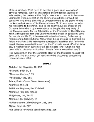 of this assertion. What need to envelop a good case in a web of
obvious romance? Why all this parade of confidential sources of
information, the pretence that Joly's book was so rare as to be almost
unfindable when a search in the libraries would have proved the
contrary? Why these allusions to Constantinople as the place "to find
the key to dark secrets," to the mysterious Mr. X. who does not wish
his real name to be known, and to the anonymous ex-officer of the
Okhrana from whom by mere chance he bought the very copy of
the Dialogues used for the fabrication of the Protocols by the Okhrana
itself, although this fact was unknown to the officer in question? Why,
further, should Mr. X., if he were a Russian landowner, Orthodox by
religion and a Constitutional Monarchist, be so anxious to discredit his
fellow Monarchists by making the outrageous assertion that "the only
occult Masonic organization such as the Protocols speak of"--that is to
say, a Machiavellian system of an abominable kind--which he had
been able to discover in Southern Russia "was a Monarchist one"?
It is evident then that the complete story of the Protocols has not yet
been told, and that much yet remains to be discovered concerning
this mysterious affair.
INDEX
Abdullah ibn Maymūn, 37, 197
Abraham, Book of, 8
"Abraham the Jew," 85
"Absolutes," the, 265
Adam, Book of (see Codex Nasaræus)
Adamites, the, 31
Additional Degrees, the 132-148
Akhnaton (see Ikh-naton)
Albigenses, the, 74-76
Alemanus (or Datylus), 85
Aliance Sociale Démocratique, 268, 295
Alsace, Jews of, 247
Alta Vendita (or Haute Vente Romaine), 266
 
