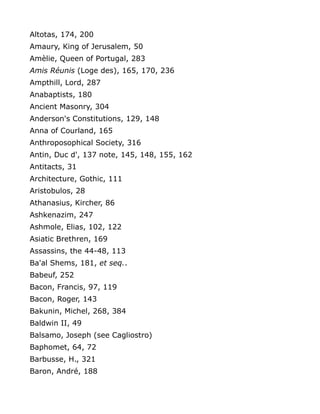 Altotas, 174, 200
Amaury, King of Jerusalem, 50
Amèlie, Queen of Portugal, 283
Amis Réunis (Loge des), 165, 170, 236
Ampthill, Lord, 287
Anabaptists, 180
Ancient Masonry, 304
Anderson's Constitutions, 129, 148
Anna of Courland, 165
Anthroposophical Society, 316
Antin, Duc d', 137 note, 145, 148, 155, 162
Antitacts, 31
Architecture, Gothic, 111
Aristobulos, 28
Athanasius, Kircher, 86
Ashkenazim, 247
Ashmole, Elias, 102, 122
Asiatic Brethren, 169
Assassins, the 44-48, 113
Ba'al Shems, 181, et seq..
Babeuf, 252
Bacon, Francis, 97, 119
Bacon, Roger, 143
Bakunin, Michel, 268, 384
Baldwin II, 49
Balsamo, Joseph (see Cagliostro)
Baphomet, 64, 72
Barbusse, H., 321
Baron, André, 188
 