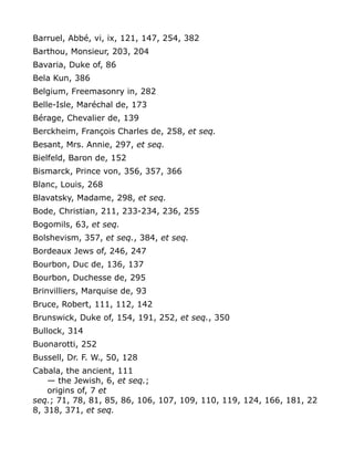 Barruel, Abbé, vi, ix, 121, 147, 254, 382
Barthou, Monsieur, 203, 204
Bavaria, Duke of, 86
Bela Kun, 386
Belgium, Freemasonry in, 282
Belle-Isle, Maréchal de, 173
Bérage, Chevalier de, 139
Berckheim, François Charles de, 258, et seq.
Besant, Mrs. Annie, 297, et seq.
Bielfeld, Baron de, 152
Bismarck, Prince von, 356, 357, 366
Blanc, Louis, 268
Blavatsky, Madame, 298, et seq.
Bode, Christian, 211, 233-234, 236, 255
Bogomils, 63, et seq.
Bolshevism, 357, et seq., 384, et seq.
Bordeaux Jews of, 246, 247
Bourbon, Duc de, 136, 137
Bourbon, Duchesse de, 295
Brinvilliers, Marquise de, 93
Bruce, Robert, 111, 112, 142
Brunswick, Duke of, 154, 191, 252, et seq., 350
Bullock, 314
Buonarotti, 252
Bussell, Dr. F. W., 50, 128
Cabala, the ancient, 111
— the Jewish, 6, et seq.;
origins of, 7 et
seq.; 71, 78, 81, 85, 86, 106, 107, 109, 110, 119, 124, 166, 181, 22
8, 318, 371, et seq.
 