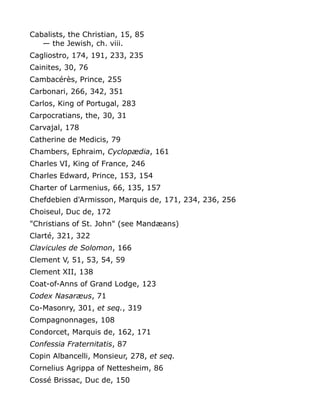 Cabalists, the Christian, 15, 85
— the Jewish, ch. viii.
Cagliostro, 174, 191, 233, 235
Cainites, 30, 76
Cambacérès, Prince, 255
Carbonari, 266, 342, 351
Carlos, King of Portugal, 283
Carpocratians, the, 30, 31
Carvajal, 178
Catherine de Medicis, 79
Chambers, Ephraim, Cyclopædia, 161
Charles VI, King of France, 246
Charles Edward, Prince, 153, 154
Charter of Larmenius, 66, 135, 157
Chefdebien d'Armisson, Marquis de, 171, 234, 236, 256
Choiseul, Duc de, 172
"Christians of St. John" (see Mandæans)
Clarté, 321, 322
Clavicules de Solomon, 166
Clement V, 51, 53, 54, 59
Clement XII, 138
Coat-of-Anns of Grand Lodge, 123
Codex Nasaræus, 71
Co-Masonry, 301, et seq., 319
Compagnonnages, 108
Condorcet, Marquis de, 162, 171
Confessia Fraternitatis, 87
Copin Albancelli, Monsieur, 278, et seq.
Cornelius Agrippa of Nettesheim, 86
Cossé Brissac, Duc de, 150
 