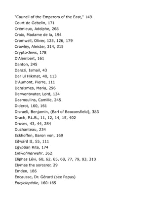 "Council of the Emperors of the East," 149
Court de Gebelin, 171
Crémieux, Adolphe, 268
Croix, Madame de la, 194
Cromwell, Oliver, 125, 126, 179
Crowley, Aleister, 314, 315
Crypto-Jews, 178
D'Alembert, 161
Danton, 245
Darazi, Ismail, 43
Dar ul Hikmat, 40, 113
D'Aumont, Pierre, 111
Deraismes, Maria, 296
Derwentwater, Lord, 134
Dasmoulins, Camille, 245
Diderot, 160, 161
Disraeli, Benjamin, (Earl of Beaconsfield), 383
Drach, P.L.B., 11, 12, 14, 15, 402
Druses, 43, 44, 284
Duchanteau, 234
Eckhoffen, Baron von, 169
Edward II, 55, 111
Egyptian Rite, 174
Einwohnerwehr, 362
Eliphas Lévi, 60, 62, 65, 68, 77, 79, 83, 310
Elymas the sorcerer, 29
Emden, 186
Encausse, Dr. Gérard (see Papus)
Encyclopédie, 160-165
 
