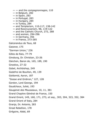 — — and the compagnonnages, 110
— in Belgium, 282
— in Spain, 283
— in Portugal, 283
— in Hungary, 284
— in Turkey, 284
— and Templarism, 110-117, 138-142
— and Rosicrucianism, 98, 119-122
— and the Catholic Church, 272, 288
— and women, 294-296
— in Germany, 356
— in France, 273-285
Galcerandus de Teus, 68
Gassner, 175
"German Union," 236
Gilles de Rais, 77-79
Ginsburg, Dr. Christian, 23-26
Gleichen, Baron de, 165, 189, 190
Gnostics, 27-32
Gobel, Archbishop, 249
Godefroi de Bouillon, 49, 139
Goldsmid, Aaron, 187
"Goose and Gridiron," 127, 128
Gordon, Lord George, 194
Goudchaux, Juliet, 193
Gougenot des Mousseaux, 10, 11, 381
Grand Chapitre Général de France, 150
Grand Orient, 149, 160, 171, 273, et seq., 303, 304, 323, 352, 384
Grand Orient of Italy, 284
Granjo, Dr. Antonio, 283
Great Rebellion, 178
Grégoire, Abbé, 69
 