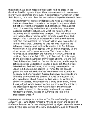 that might have been made on their work find no place in the
diatribes levelled against them; their enemies content themselves
merely with calumnies and abuse. A contemporary American writer,
Seth Payson, thus describes the methods employed to discredit them:
The testimony of Professor Robison and Abbé Barruel would
doubtless have been considered as ample in any case which
did not interest the prejudices and passions of men against
them. The scurrility and odium with which they have been
loaded is perfectly natural, and what the nature of their
testimony would have led one to expect. Men will endeavour
to invalidate that evidence which tends to unveil their dark
designs: and it cannot be expected that those who believe
that "the end sanctifies the means" will be very scrupulous as
to their measures. Certainly he was not who invented the
following character and arbitrarily applied it to Dr. Robison,
which might have been applied with as much propriety to any
other person in Europe or America. The character here
referred to, is taken from the American Mercury, printed at
Hartford, September 26, 1799, by E. Babcock. In this paper,
on the pretended authority of Professor Ebeling, we are told
"that Robison had lived too fast for his income, and to supply
deficiencies had undertaken to alter a bank bill, that he was
detected and fled to France; that having been expelled the
Lodge in Edinburgh, he applied in France for the second
grade, but was refused; that he made the same attempt in
Germany and afterwards in Russia, but never succeeded; and
from this entertained the bitterest hatred to masonry; and
after wandering about Europe for two years, by writing to
Secretary Dundas, and presenting a copy of his book, which,
it was judged, would answer certain purposes of the ministry,
the prosecution against him was stopped, the Professor
returned in triumph to his country, and now lives upon a
handsome pension, instead of suffering the fate of his
predecessor Dodd."2
Payson goes on to quote a writer in The National Intelligencer of
January 1801, who styles himself a "friend to truth" and speaks of
Professor Robison as "a man distinguished by abject dependence on a
party, by the base crimes of forgery and adultery, and by frequent
 