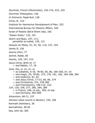 Illuminés, French (Martinistes), 165-176, 233, 310
Illuminés Théosophes, 166
In Eminenti, Papal Bull, 138
Innes, B., 314
Institute for Harmonius Development of Man, 323
International Bureau for Masonic Affairs, 320
Israel of Podolia (Ba'al Shem Job), 182
"Italian Order," 133, 191
Jachin and Boaz, 107, 111;
pamphlet so-called, 130, 131
Jacques du Molay, 51, 52, 56, 110, 147, 164
James II, 126
Jeanne d'Arc, 77
Jechiel, Rabbi, 85
Jesuits, 125, 197, 414
Jesus Christ, Birth of, 17
— and Rabbis, 17, 18
Jews, the, xi, xii; ch. xv
— as Cabalists, 6-16, 78-82, 85, 86, 166-168, ch. viii
— and magic, 29, 78-82, 175, 178, 181, 182, 184-188, 384
— and medicine, 81, 82
— and Jesus Christ, 17-23, 68, 86, 374
— and Christianity, 374, 378-380
— and Freemasonry, 108-110, 122-
124, 130, 169, 277, 280, 284, 384
— in France, 246, et seq., 365, et seq.
— and Germany, 365-368
Johannism, 68-71, 157
Johnson (alias Leucht or Becker), 155, 158
Karmath (Hamdan), 38
Karmathites, 38-40
Kay, John de, 365
 