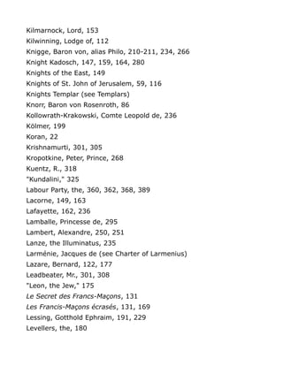 Kilmarnock, Lord, 153
Kilwinning, Lodge of, 112
Knigge, Baron von, alias Philo, 210-211, 234, 266
Knight Kadosch, 147, 159, 164, 280
Knights of the East, 149
Knights of St. John of Jerusalem, 59, 116
Knights Templar (see Templars)
Knorr, Baron von Rosenroth, 86
Kollowrath-Krakowski, Comte Leopold de, 236
Kölmer, 199
Koran, 22
Krishnamurti, 301, 305
Kropotkine, Peter, Prince, 268
Kuentz, R., 318
"Kundalini," 325
Labour Party, the, 360, 362, 368, 389
Lacorne, 149, 163
Lafayette, 162, 236
Lamballe, Princesse de, 295
Lambert, Alexandre, 250, 251
Lanze, the Illuminatus, 235
Larménie, Jacques de (see Charter of Larmenius)
Lazare, Bernard, 122, 177
Leadbeater, Mr., 301, 308
"Leon, the Jew," 175
Le Secret des Francs-Maçons, 131
Les Francis-Maçons écrasés, 131, 169
Lessing, Gotthold Ephraim, 191, 229
Levellers, the, 180
 