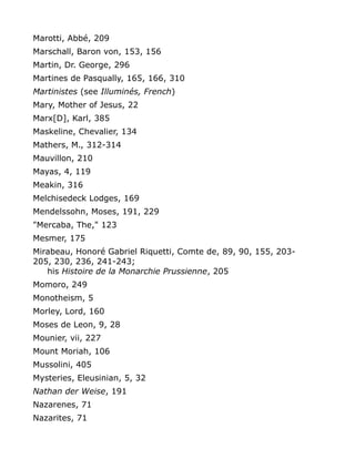 Marotti, Abbé, 209
Marschall, Baron von, 153, 156
Martin, Dr. George, 296
Martines de Pasqually, 165, 166, 310
Martinistes (see Illuminés, French)
Mary, Mother of Jesus, 22
Marx[D], Karl, 385
Maskeline, Chevalier, 134
Mathers, M., 312-314
Mauvillon, 210
Mayas, 4, 119
Meakin, 316
Melchisedeck Lodges, 169
Mendelssohn, Moses, 191, 229
"Mercaba, The," 123
Mesmer, 175
Mirabeau, Honoré Gabriel Riquetti, Comte de, 89, 90, 155, 203-
205, 230, 236, 241-243;
his Histoire de la Monarchie Prussienne, 205
Momoro, 249
Monotheism, 5
Morley, Lord, 160
Moses de Leon, 9, 28
Mounier, vii, 227
Mount Moriah, 106
Mussolini, 405
Mysteries, Eleusinian, 5, 32
Nathan der Weise, 191
Nazarenes, 71
Nazarites, 71
 