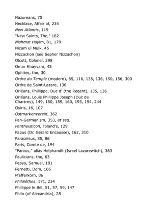 Nazoreans, 70
Necklace, Affair of, 234
New Atlantis, 119
"New Saints, The," 182
Nishmat Hayim, 81, 179
Nizam ul Mulk, 45
Nizzachon (see Sepher Nizzachon)
Olcott, Colonel, 298
Omar Khayyam, 45
Ophites, the, 30
Ordre du Temple (modern), 65, 116, 135, 136, 150, 156, 300
Ordre de Saint-Lazare, 136
Orléans, Phillippe, Duc d' (the Regent), 135, 136
Orléans, Louis Phillippe Joseph (Duc de
Chartres), 149, 150, 159, 160, 193, 194, 244
Osiris, 16, 107
Ostmarkenverein, 362
Pan-Germanism, 353, et seq.
Pantheisticon, Toland's, 129
Papus (Dr. Gérard Encausse), 162, 310
Paracelsus, 85, 86
Paris, Comte de, 194
"Parvus," alias Helphandlt (Israel Lazarewitch), 363
Paulicians, the, 63
Pepys, Samuel, 181
Pernetti, Dom, 166
Pfefferkorn, 86
Philalèthes, 171, 234
Phillippe le Bel, 51, 57, 59, 147
Philo (of Alexandria), 28
 