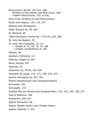 Rosicrucians, 84-98, 119-122, 168;
Brothers of the Golden and Rosy Cross, 169;
modern Rosicrucians, 310, et seq.
Rosy Cross, Brothers of (see Rosicrucians)
Royal Arch Degree, 132, 133, 277
Sabians (see Mandæans)
Sade, Marquis de, 78, 246
St. Bernard, 49
"Saint-Germaine, Comte de," 172-175, 234, 306
St. John the Baptist, 70
St. John, the Evangelist, 72, 73
— Gospel of, 31, 69, 73, 74, 188
— Knights and Brethren of, 169
Saladin, 49
Salisbury Cathedral, 111
Salonica, lodges of, 284
Sand, George, 207
Satanael, 72
Satanism, 63, 76-84, 324-326
Savalette de Lange, 170, 171, 190, 234, 237
Savine, Monsignor de, 257, 351
Schem Hamphorasch (see Tetragrammaton)
Schroeder, 190
Schroepfer, 172
Scottish Rite (or Ancient and Accepted Rite), 132, 142, 145, 159, 277
Seal of Solomon, 189
Sephardim, 246-247
Sepher Nizzachon, 86
Sepher Toldoth Jeschu (see Toledot Yeshu)
Sepher Yetzirah, 7, 313
 