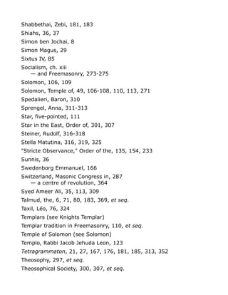 Shabbethai, Zebi, 181, 183
Shiahs, 36, 37
Simon ben Jochai, 8
Simon Magus, 29
Sixtus IV, 85
Socialism, ch. xiii
— and Freemasonry, 273-275
Solomon, 106, 109
Solomon, Temple of, 49, 106-108, 110, 113, 271
Spedalieri, Baron, 310
Sprengel, Anna, 311-313
Star, five-pointed, 111
Star in the East, Order of, 301, 307
Steiner, Rudolf, 316-318
Stella Matutina, 316, 319, 325
"Stricte Observance," Order of the, 135, 154, 233
Sunnis, 36
Swedenborg Emmanuel, 166
Switzerland, Masonic Congress in, 287
— a centre of revolution, 364
Syed Ameer Ali, 35, 113, 309
Talmud, the, 6, 71, 80, 183, 369, et seq.
Taxil, Léo, 76, 324
Templars (see Knights Templar)
Templar tradition in Freemasonry, 110, et seq.
Temple of Solomon (see Solomon)
Templo, Rabbi Jacob Jehuda Leon, 123
Tetragrammaton, 21, 27, 167, 176, 181, 185, 313, 352
Theosophy, 297, et seq.
Theosophical Society, 300, 307, et seq.
 