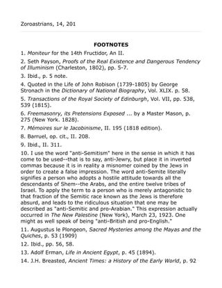 Zoroastrians, 14, 201
FOOTNOTES
1. Moniteur for the 14th Fructidor, An II.
2. Seth Payson, Proofs of the Real Existence and Dangerous Tendency
of Illuminism (Charleston, 1802), pp. 5-7.
3. Ibid., p. 5 note.
4. Quoted in the Life of John Robison (1739-1805) by George
Stronach in the Dictionary of National Biography, Vol. XLIX. p. 58.
5. Transactions of the Royal Society of Edinburgh, Vol. VII, pp. 538,
539 (1815).
6. Freemasonry, its Pretensions Exposed ... by a Master Mason, p.
275 (New York. 1828).
7. Mémoires sur le Jacobinisme, II. 195 (1818 edition).
8. Barruel, op. cit., II. 208.
9. Ibid., II. 311.
10. I use the word "anti-Semitism" here in the sense in which it has
come to be used--that is to say, anti-Jewry, but place it in inverted
commas because it is in reality a misnomer coined by the Jews in
order to create a false impression. The word anti-Semite literally
signifies a person who adopts a hostile attitude towards all the
descendants of Shem--the Arabs, and the entire twelve tribes of
Israel. To apply the term to a person who is merely antagonistic to
that fraction of the Semitic race known as the Jews is therefore
absurd, and leads to the ridiculous situation that one may be
described as "anti-Semitic and pro-Arabian." This expression actually
occurred in The New Palestine (New York), March 23, 1923. One
might as well speak of being "anti-British and pro-English."
11. Augustus le Plongeon, Sacred Mysteries among the Mayas and the
Quiches, p. 53 (1909)
12. Ibid., pp. 56, 58.
13. Adolf Erman, Life in Ancient Egypt, p. 45 (1894).
14. J.H. Breasted, Ancient Times: a History of the Early World, p. 92
 