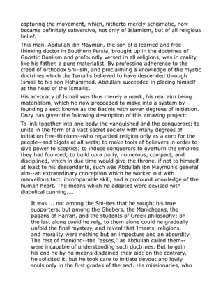 capturing the movement, which, hitherto merely schismatic, now
became definitely subversive, not only of Islamism, but of all religious
belief.
This man, Abdullah ibn Maymūn, the son of a learned and free-
thinking doctor in Southern Persia, brought up in the doctrines of
Gnostic Dualism and profoundly versed in all religions, was in reality,
like his father, a pure materialist. By professing adherence to the
creed of orthodox Shi-ism, and proclaiming a knowledge of the mystic
doctrines which the Ismailis believed to have descended through
Ismail to his son Mohammed, Abdullah succeeded in placing himself
at the head of the Ismailis.
His advocacy of Ismail was thus merely a mask, his real aim being
materialism, which he now proceeded to make into a system by
founding a sect known as the Batinis with seven degrees of initiation.
Dozy has given the following description of this amazing project:
To link together into one body the vanquished and the conquerors; to
unite in the form of a vast secret society with many degrees of
initiation free-thinkers--who regarded religion only as a curb for the
people--and bigots of all sects; to make tools of believers in order to
give power to sceptics; to induce conquerors to overturn the empires
they had founded; to build up a party, numerous, compact, and
disciplined, which in due time would give the throne, if not to himself,
at least to his descendants, such was Abdullah ibn Maymūn's general
aim--an extraordinary conception which he worked out with
marvellous tact, incomparable skill, and a profound knowledge of the
human heart. The means which he adopted were devised with
diabolical cunning....
It was ... not among the Shi-ites that he sought his true
supporters, but among the Ghebers, the Manicheans, the
pagans of Harran, and the students of Greek philosophy; on
the last alone could he rely, to them alone could he gradually
unfold the final mystery, and reveal that Imams, religions,
and morality were nothing but an imposture and an absurdity.
The rest of mankind--the "asses," as Abdullah called them--
were incapable of understanding such doctrines. But to gain
his end he by no means disdained their aid; on the contrary,
he solicited it, but he took care to initiate devout and lowly
souls only in the first grades of the sect. His missionaries, who
 
