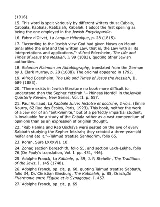 (1916).
15. This word is spelt variously by different writers thus: Cabala,
Cabbala, Kabbala, Kabbalah, Kabalah. I adopt the first spelling as
being the one employed in the Jewish Encyclopædia.
16. Fabre d'Olivet, La Langue Hébraïque, p. 28 (1815).
17. "According to the Jewish view God had given Moses on Mount
Sinai alike the oral and the written Law, that is, the Law with all its
interpretations and applications."--Alfred Edersheim, The Life and
Times of Jesus the Messiah, I. 99 (1883), quoting other Jewish
authorities.
18. Solomon Maimon: an Autobiography, translated from the German
by J. Clark Murray, p. 28 (1888). The original appeared in 1792.
19. Alfred Edersheim, The Life and Times of Jesus the Messiah, II.
689 (1883).
20. "There exists in Jewish literature no book more difficult to
understand than the Sepher Yetzirah."--Phineas Mordell in theJewish
Quarterly Review, New Series, Vol. II. p. 557.
21. Paul Vulliaud, La Kabbale Juive: histotre et doctrine, 2 vols. (Émile
Nourry, 62 Rue des Écoles, Paris, 1923). This book, neither the work
of a Jew nor of an "anti-Semite," but of a perfectly impartial student,
is invaluable for a study of the Cabala rather as a vast compendium of
opinions than as an expression of original thought.
22. "Rab Hanina and Rab Oschaya were seated on the eve of every
Sabbath studying the Sepher Ietsirah; they created a three-year-old
heifer and ate it."--Talmud treatise Sanhedrim, folio 65.
23. Koran, Sura LXXXVII. 10.
24. Zohar, section Bereschith, folio 55, and section Lekh-Lekha, folio
76 (De Pauly's translation, Vol. I. pp. 431, 446).
25. Adolphe Franck, La Kabbale, p. 39; J. P. Stehelin, The Traditions
of the Jews, I. 145 (1748).
26. Adolphe Franck, op. cit., p. 68, quoting Talmud treatise Sabbath,
folio 34, Dr. Christian Ginsburg, The Kabbalah, p. 85; Drach,De
l'Harmonie entre l'Église et la Synagogue, I. 457.
27. Adolphe Franck, op. cit., p. 69.
 