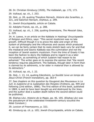 28. Dr. Christian Ginsburg (1920), The Kabbalah, pp. 172, 173.
29. Vulliaud, op. cit., I. 253.
30. Ibid., p. 20, quoting Theodore Reinach, Historie des Israelites, p.
221, and Salomon Reinach, Orpheus, p. 299.
31. Jewish Encyclopædia, article on Cabala.
32. Adolphe Franck, op. cit., p. 288.
33. Vulliaud, op. cit., I. 256, quoting Greenstone, The Messiah Idea,
p. 229.
34. H. Loewe, in an article on the Kabbala in Hastings' Encyclopædia
of Religion and Ethics, says: "This secret mysticism was no late
growth. Difficult though it is to prove the date and origin of this
system of philosophy and the influences and causes which produced
it, we can be fairly certain that its roots stretch back very far and that
the mediæval and Geonic Kabbala was the culmination and not the
inception of Jewish esoteric mysticism. From the time of Graetz it has
been the fashion to decry the Kabbala and to regard it as a later
incrustation, as something of which Judaism had reason to be
ashamed." The writer goes on to express the opinion that "the recent
tendency requires adjustment. The Kabbala, though later in form than
is claimed by its adherents, is far older in material than is allowed by
its detractors."
35. Vulliaud, op. cit., I. 22.
36. Ibid., I. 13, 14, quoting Edersheim, La Société Juive an temps de
Jésus-Christ (French translation), pp. 363-4
37. See chapters on this question by Gougenot des Mousseaux in Le
Juif, le Judaïsme et la Judaïsation des Peisples Chrétiens, pp. 499 and
following (2nd edition, 1886). The first edition of this book, published
in 1869, is said to have been bought up and destroyed by the Jews,
and the author died a sudden death before the second edition could
be published.
38. Eliphas Lévi, Histoire de la Magie, pp. 46, 105. (Eliphas Lévi was
the pseudonym of the celebrated nineteenth-century occultist the
Abbé Constant.)
39. Lexicon of Freemasonry, p. 323.
40. Ginsburg op. cit. p. 105; Jewish Encyclopædia, article on Cabala.
 