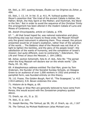 64. Ibid., p. 257, quoting Karppe, Études sur les Origines du Zohar, p.
494.
65. Ibid., I. 13, 14. In Vol. II. p. 411, M. Vulliaud quotes Isaac
Meyer's assertion that "the triad of the ancient Cabala is Kether, the
Father; Binah, the Holy Spirit or the Mother; and Hochmah, the Word
or the Son." But in order to avoid the sequence of the Christian Trinity
this arrangement has been altered in the modern Cabala of Luria and
Moses of Cordovero, etc.
66. Jewish Encyclopædia, article on Cabala, p. 478.
67. "...All that Israel hoped for, was national restoration and glory.
Everything else was but means to these ends; the Messiah Himself
only the grand instrument in attaining them. Thus viewed, the picture
presented would be of Israel's exaltation, rather than of the salvation
of the world.... The Rabbinic ideal of the Messiah was not that of 'a
light to lighten the Gentiles, and the glory of His people Israel'--the
satisfaction of the wants of humanity, and the completion of Israel's
mission--but quite different, even to contrariety."--Edersheim, The
Life and Times of Jesus the Messiah, I. 164 (1883).
68. Zohar, section Schemoth, folio 8; cf. ibid., folio 9b: "The period
when the King Messiah will declare war on the whole world." (De
Pauly, III. 32, 36).
69. A blasphemous address entitled The God Man, given by Tom
Anderson, the founder of the Socialist Sunday Schools, on Glasgow
Green to an audience of over 1,000 workers in 1922 and printed in
pamphlet form, was founded entirely on this theory.
70. J.G. Frazer, The Golden Bough, Part VI. "The Scapegoat," p. 412
(1914 edition); E.R. Bevan endorses this view.
71. Histoire de la Magie, p. 69.
72. The Magi or Wise Men are generally believed to have come from
Persia; this would accord with the Zoroastrian prophecy quoted
above.
73. Drach, op. cit., II. p. 32.
74. Ibid., II. p. xxiii.
75. Joseph Barclay, The Talmud, pp 38, 39; cf. Drach, op. cit., I 167
76. The Talmud, by Michael Rodkinson (alias Michael Levy
 