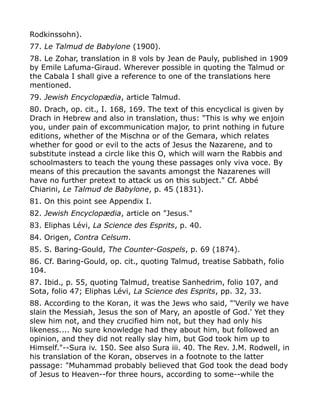 Rodkinssohn).
77. Le Talmud de Babylone (1900).
78. Le Zohar, translation in 8 vols by Jean de Pauly, published in 1909
by Emile Lafuma-Giraud. Wherever possible in quoting the Talmud or
the Cabala I shall give a reference to one of the translations here
mentioned.
79. Jewish Encyclopædia, article Talmud.
80. Drach, op. cit., I. 168, 169. The text of this encyclical is given by
Drach in Hebrew and also in translation, thus: "This is why we enjoin
you, under pain of excommunication major, to print nothing in future
editions, whether of the Mischna or of the Gemara, which relates
whether for good or evil to the acts of Jesus the Nazarene, and to
substitute instead a circle like this O, which will warn the Rabbis and
schoolmasters to teach the young these passages only viva voce. By
means of this precaution the savants amongst the Nazarenes will
have no further pretext to attack us on this subject." Cf. Abbé
Chiarini, Le Talmud de Babylone, p. 45 (1831).
81. On this point see Appendix I.
82. Jewish Encyclopædia, article on "Jesus."
83. Eliphas Lévi, La Science des Esprits, p. 40.
84. Origen, Contra Celsum.
85. S. Baring-Gould, The Counter-Gospels, p. 69 (1874).
86. Cf. Baring-Gould, op. cit., quoting Talmud, treatise Sabbath, folio
104.
87. Ibid., p. 55, quoting Talmud, treatise Sanhedrim, folio 107, and
Sota, folio 47; Eliphas Lévi, La Science des Esprits, pp. 32, 33.
88. According to the Koran, it was the Jews who said, "'Verily we have
slain the Messiah, Jesus the son of Mary, an apostle of God.' Yet they
slew him not, and they crucified him not, but they had only his
likeness.... No sure knowledge had they about him, but followed an
opinion, and they did not really slay him, but God took him up to
Himself."--Sura iv. 150. See also Sura iii. 40. The Rev. J.M. Rodwell, in
his translation of the Koran, observes in a footnote to the latter
passage: "Muhammad probably believed that God took the dead body
of Jesus to Heaven--for three hours, according to some--while the
 
