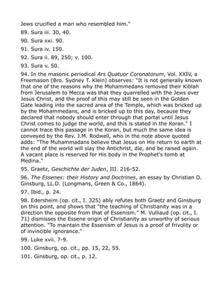 Jews crucified a man who resembled him."
89. Sura iii. 30, 40.
90. Sura xxi. 90.
91. Sura iv. 150.
92. Sura ii. 89, 250; v. 100.
93. Sura v. 50.
94. In the masonic periodical Ars Quatuor Coronatorum, Vol. XXIV, a
Freemason (Bro. Sydney T. Klein) observes: "It is not generally known
that one of the reasons why the Mohammedans removed their Kiblah
from Jerusalem to Mecca was that they quarrelled with the Jews over
Jesus Christ, and the proof of this may still be seen in the Golden
Gate leading into the sacred area of the Temple, which was bricked up
by the Mohammedans, and is bricked up to this day, because they
declared that nobody should enter through that portal until Jesus
Christ comes to judge the world, and this is stated in the Koran." I
cannot trace this passage in the Koran, but much the same idea is
conveyed by the Rev. J.M. Rodwell, who in the note above quoted
adds: "The Muhammadans believe that Jesus on His return to earth at
the end of the world will slay the Antichrist, die, and be raised again.
A vacant place is reserved for His body in the Prophet's tomb at
Medina."
95. Graetz, Geschichte der Juden, III. 216-52.
96. The Essenes: their History and Doctrines, an essay by Christian D.
Ginsburg, LL.D. (Longmans, Green & Co., 1864).
97. Ibid., p. 24.
98. Edersheim (op. cit., I. 325) ably refutes both Graetz and Ginsburg
on this point, and shows that "the teaching of Christianity was in a
direction the opposite from that of Essenism." M. Vulliaud (op. cit., I.
71) dismisses the Essene origin of Christianity as unworthy of serious
attention. "To maintain the Essenism of Jesus is a proof of frivolity or
of invincible ignorance."
99. Luke xvii. 7-9.
100. Ginsburg, op. cit., pp. 15, 22, 55.
101. Ginsburg, op. cit., p. 12.
 