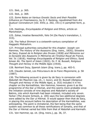 121. Ibid., p. 365.
122. Ibid., p. 369.
123. Some Notes on Various Gnostic Sects and their Possible
Influence on Freemasonry, by D. F. Ranking, republished from Ars
Quatuor Coronatorum (Vol. XXIV, p. 202, 1911) in pamphlet form, p.
7.
124. Hastings, Encyclopædia of Religion and Ethics, article on
Manicheism.
125. Zohar, treatise Bereschith, folio 54 (De Pauly's translation, I.
315).
126. The Yalkut Shimoni is a sixteenth-century compilation of
Haggadic Midrashim.
127. Principal authorities consulted for this chapter: Joseph von
Hammer, The History of the Assassins (Eng. trans., 1835); Silvestre
de Sacy, Exposé de le Religion des Druses (1838) and Mémoires sur
la Dynastie des Assassins in Mémoires de l'Institut Royal de France,
Vol. IV. (1818); Hastings Encyclopædia of Religion and Ethics; Syed
Ameer Ali, The Spirit of Islam (1922); Dr. F. W. Bussell, Religious
Thought and Heresy in the Middle Ages (1918).
128. Reinhart Dozy, Spanish Islam (Eng. trans.), pp. 403-5.
129. Claudio Jannet, Les Précurseurs de la Franc-Moçonnerie, p. 58
(1887).
130. The following account is given by de Sacy in connexion with
Abdullah ibn Maymūn (op. cit., I. Ixxiv), and Dr. Bussell (Religious
Thought and Heresy in the Middle Ages, p. 353) includes it in his
chapter on the Karmathites. Von Hammer, however, gives it as the
programme of the Dar ul Hikmat, and this seems more probable since
the initiation consists of nine degrees and Abdullah's society of
Batinis, into which Karmath had been initiated, included only seven.
Yarker (The Arcane Schools, p. 185) says the two additional degrees
were added by the Dar ul Hikmat. It would appear then that de Sacy,
in placing this account before his description of the Karmathites, was
anticipating. The point is immaterial, the fact being that the same
system was common to all these ramifications of Ismailis, and that of
the Dar ul Hikmat varied but little from that of Abdullah and Karmath.
131. Von Hammer, op. cit. (Eng. trans.), pp. 36, 37.
 
