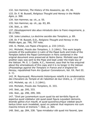 132. Von Hammer, The History of the Assassins, pp. 45, 46.
133. Dr. F. W. Bussell, Religious Thought and Heresy in the Middle
Ages, p. 368.
134. Von Hammer, op. cit., p. 55.
135. Von Hammer, op. cit., pp. 83, 89.
136. Ibid., p. 164.
137. Développement des abus introduits dans la Franc-maçonnerie, p.
56 (1780).
138. Jules Loiseleur, La doctrine secrète des Templiers, p. 89.
139. Dr. F W. Bussell, D.D., Religions Thought and Heresy in the
Middle Ages, pp. 796, 797 note.
140. G. Mollat, Les Popes d'Avignon, p. 233 (1912).
141. Michelet, Procès des Templiers, I. 2 (1841). This work largely
consists of the publication in Latin of the Papal bulls and trials of the
Templars before the Papal Commission in Paris contained in the
original document once preserved at Notre Dame. Michelet says that
another copy was sent to the Pope and kept under the triple key of
the Vatican. Mr. E. J. Castle, K.C., however, says that he has enquired
about the whereabouts of this copy and it is no longer in the Vatican
(Proceedings against the Templars in France and in England for
Heresy, republished from Ars Quatuor Coronatorum, Vol. XX. Part III.
p. 1).
142. M. Raynouard, Monuments historiques relatifs à la condemnation
des Chevaliers du Temple et de l'abolition de leur Ordre, p. 17 (1813).
143. Michelet, op. cit. I. 2 (1841).
144. Michelet, Procès des Templiers, II. 333.
145. Ibid., pp. 295, 333.
146. Ibid., pp. 290, 299, 300.
147. "Dixit per juramentum suum quod ita est terribilis figure et
aspectus quod videbatur sibi quod esset figura cujusdam demonis,
dicendo gallice d'un maufé, et quod quocienscumque videbat ipsum
tantus timor eum invadebat, quod vix poterat illud respicere nisi cum
maximo timore et tremore."--Ibid., p. 364.
148. Ibid., pp. 284, 338. "Ipse minabatur sibi quod nisi faceret, ipse
 