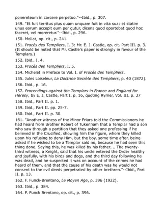 ponereteum in carcere perpetuo."--Ibid., p. 307.
149. "Et fuit territus plus quam unquam fuit in vita sua: et statim
unus eorum accepit eum per gutur, dicens quod oportebat quod hoc
faceret, vel moreretur."--Ibid., p. 296.
150. Mollat, op. cit., p. 241.
151. Procès des Templiers, I. 3: Mr. E. J. Castle, op. cit. Part III. p. 3.
(It should be noted that Mr. Castle's paper is strongly in favour of the
Templars.)
152. Ibid., I. 4.
153. Procès des Templiers, I. 5.
154. Michelet in Preface to Vol. I. of Procès des Templiers.
155. Jules Loiseleur, La Doctrine Secrète des Templiers, p. 40 (1872).
156. Ibid., p. 16.
157. Proceedings against the Templars in France and England for
Heresy, by E. J. Castle, Part I. p. 16, quoting Rymer, Vol. III. p. 37
158. Ibid., Part II. p. 1.
159. Ibid., Part II. pp. 25-7.
160. Ibid., Part II. p. 30.
161. "Another witness of the Minor Friars told the Commissioners he
had heard from Brother Robert of Tukenham that a Templar had a son
who saw through a partition that they asked one professing if he
believed in the Crucified, showing him the figure, whom they killed
upon his refusing to deny Him, but the boy, some time after, being
asked if he wished to be a Templar said no, because he had seen this
thing done. Saying this, he was killed by his father.... The twenty-
third witness, a Knight, said that his uncle entered the Order healthy
and joyfully, with his birds and dogs, and the third day following he
was dead, and he suspected it was on account of the crimes he had
heard of them, and that the cause of his death was he would not
consent to the evil deeds perpetrated by other brethren."--Ibid., Part
II. p. 13.
162. F. Funck-Brentano, Le Moyen Age, p. 396 (1922).
163. Ibid., p. 384.
164. F. Funck Brentano, op. cit., p. 396.
 