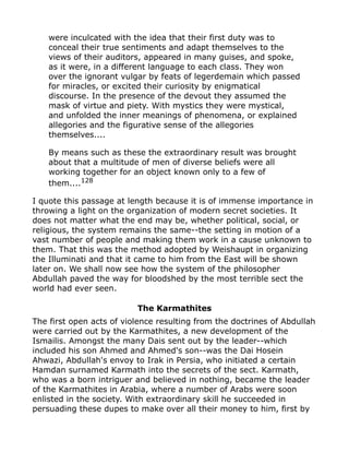 were inculcated with the idea that their first duty was to
conceal their true sentiments and adapt themselves to the
views of their auditors, appeared in many guises, and spoke,
as it were, in a different language to each class. They won
over the ignorant vulgar by feats of legerdemain which passed
for miracles, or excited their curiosity by enigmatical
discourse. In the presence of the devout they assumed the
mask of virtue and piety. With mystics they were mystical,
and unfolded the inner meanings of phenomena, or explained
allegories and the figurative sense of the allegories
themselves....
By means such as these the extraordinary result was brought
about that a multitude of men of diverse beliefs were all
working together for an object known only to a few of
them....128
I quote this passage at length because it is of immense importance in
throwing a light on the organization of modern secret societies. It
does not matter what the end may be, whether political, social, or
religious, the system remains the same--the setting in motion of a
vast number of people and making them work in a cause unknown to
them. That this was the method adopted by Weishaupt in organizing
the Illuminati and that it came to him from the East will be shown
later on. We shall now see how the system of the philosopher
Abdullah paved the way for bloodshed by the most terrible sect the
world had ever seen.
The Karmathites
The first open acts of violence resulting from the doctrines of Abdullah
were carried out by the Karmathites, a new development of the
Ismailis. Amongst the many Dais sent out by the leader--which
included his son Ahmed and Ahmed's son--was the Dai Hosein
Ahwazi, Abdullah's envoy to Irak in Persia, who initiated a certain
Hamdan surnamed Karmath into the secrets of the sect. Karmath,
who was a born intriguer and believed in nothing, became the leader
of the Karmathites in Arabia, where a number of Arabs were soon
enlisted in the society. With extraordinary skill he succeeded in
persuading these dupes to make over all their money to him, first by
 
