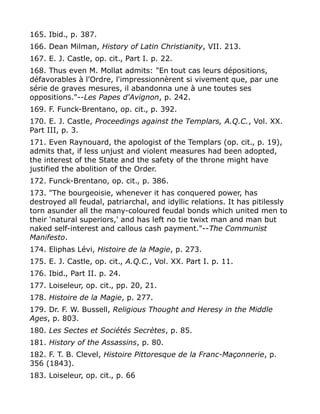 165. Ibid., p. 387.
166. Dean Milman, History of Latin Christianity, VII. 213.
167. E. J. Castle, op. cit., Part I. p. 22.
168. Thus even M. Mollat admits: "En tout cas leurs dépositions,
défavorables à l'Ordre, l'impressionnèrent si vivement que, par une
série de graves mesures, il abandonna une à une toutes ses
oppositions."--Les Papes d'Avignon, p. 242.
169. F. Funck-Brentano, op. cit., p. 392.
170. E. J. Castle, Proceedings against the Templars, A.Q.C., Vol. XX.
Part III, p. 3.
171. Even Raynouard, the apologist of the Templars (op. cit., p. 19),
admits that, if less unjust and violent measures had been adopted,
the interest of the State and the safety of the throne might have
justified the abolition of the Order.
172. Funck-Brentano, op. cit., p. 386.
173. "The bourgeoisie, whenever it has conquered power, has
destroyed all feudal, patriarchal, and idyllic relations. It has pitilessly
torn asunder all the many-coloured feudal bonds which united men to
their 'natural superiors,' and has left no tie twixt man and man but
naked self-interest and callous cash payment."--The Communist
Manifesto.
174. Eliphas Lévi, Histoire de la Magie, p. 273.
175. E. J. Castle, op. cit., A.Q.C., Vol. XX. Part I. p. 11.
176. Ibid., Part II. p. 24.
177. Loiseleur, op. cit., pp. 20, 21.
178. Histoire de la Magie, p. 277.
179. Dr. F. W. Bussell, Religious Thought and Heresy in the Middle
Ages, p. 803.
180. Les Sectes et Sociétés Secrètes, p. 85.
181. History of the Assassins, p. 80.
182. F. T. B. Clevel, Histoire Pittoresque de la Franc-Maçonnerie, p.
356 (1843).
183. Loiseleur, op. cit., p. 66
 