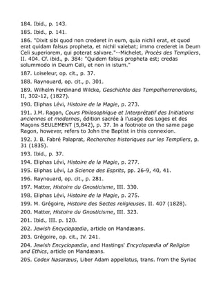 184. Ibid., p. 143.
185. Ibid., p. 141.
186. "Dixit sibi quod non crederet in eum, quia nichil erat, et quod
erat quidam falsus propheta, et nichil valebat; immo crederet in Deum
Celi superiorem, qui poterat salvare."--Michelet, Procès des Templiers,
II. 404. Cf. ibid., p. 384: "Quidem falsus propheta est; credas
solummodo in Deum Celi, et non in istum."
187. Loiseleur, op. cit., p. 37.
188. Raynouard, op. cit., p. 301.
189. Wilhelm Ferdinand Wilcke, Geschichte des Tempelherrenordens,
II, 302-12, (1827).
190. Eliphas Lévi, Histoire de la Magie, p. 273.
191. J.M. Ragon, Cours Philosophique et Interprétatif des Initiations
anciennes et modernes, édition sacrée à l'usage des Loges et des
Maçons SEULEMENT (5,842), p. 37. In a footnote on the same page
Ragon, however, refers to John the Baptist in this connexion.
192. J. B. Fabré Palaprat, Recherches historiques sur les Templiers, p.
31 (1835).
193. Ibid., p. 37.
194. Eliphas Lévi, Histoire de la Magie, p. 277.
195. Eliphas Lévi, La Science des Esprits, pp. 26-9, 40, 41.
196. Raynouard, op. cit., p. 281.
197. Matter, Histoire du Gnosticisme, III. 330.
198. Eliphas Lévi, Histoire de la Magie, p. 275.
199. M. Grégoire, Histoire des Sectes religieuses. II. 407 (1828).
200. Matter, Histoire du Gnosticisme, III. 323.
201. Ibid., III. p. 120.
202. Jewish Encyclopædia, article on Mandæans.
203. Grégoire, op. cit., IV. 241.
204. Jewish Encyclopædia, and Hastings' Encyclopædia of Religion
and Ethics, article on Mandæans.
205. Codex Nasaræus, Liber Adam appellatus, trans. from the Syriac
 
