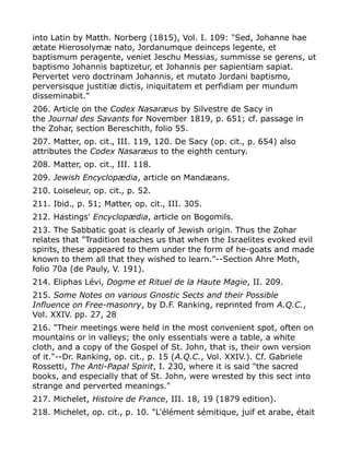 into Latin by Matth. Norberg (1815), Vol. I. 109: "Sed, Johanne hae
ætate Hierosolymæ nato, Jordanumque deinceps legente, et
baptismum peragente, veniet Jeschu Messias, summisse se gerens, ut
baptismo Johannis baptizetur, et Johannis per sapientiam sapiat.
Pervertet vero doctrinam Johannis, et mutato Jordani baptismo,
perversisque justitiæ dictis, iniquitatem et perfidiam per mundum
disseminabit."
206. Article on the Codex Nasaræus by Silvestre de Sacy in
the Journal des Savants for November 1819, p. 651; cf. passage in
the Zohar, section Bereschith, folio 55.
207. Matter, op. cit., III. 119, 120. De Sacy (op. cit., p. 654) also
attributes the Codex Nasaræus to the eighth century.
208. Matter, op. cit., III. 118.
209. Jewish Encyclopædia, article on Mandæans.
210. Loiseleur, op. cit., p. 52.
211. Ibid., p. 51; Matter, op. cit., III. 305.
212. Hastings' Encyclopædia, article on Bogomils.
213. The Sabbatic goat is clearly of Jewish origin. Thus the Zohar
relates that "Tradition teaches us that when the Israelites evoked evil
spirits, these appeared to them under the form of he-goats and made
known to them all that they wished to learn."--Section Ahre Moth,
folio 70a (de Pauly, V. 191).
214. Eliphas Lévi, Dogme et Rituel de la Haute Magie, II. 209.
215. Some Notes on various Gnostic Sects and their Possible
Influence on Free-masonry, by D.F. Ranking, reprinted from A.Q.C.,
Vol. XXIV. pp. 27, 28
216. "Their meetings were held in the most convenient spot, often on
mountains or in valleys; the only essentials were a table, a white
cloth, and a copy of the Gospel of St. John, that is, their own version
of it."--Dr. Ranking, op. cit., p. 15 (A.Q.C., Vol. XXIV.). Cf. Gabriele
Rossetti, The Anti-Papal Spirit, I. 230, where it is said "the sacred
books, and especially that of St. John, were wrested by this sect into
strange and perverted meanings."
217. Michelet, Histoire de France, III. 18, 19 (1879 edition).
218. Michelet, op. cit., p. 10. "L'élément sémitique, juif et arabe, était
 