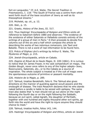 fort en Languedoc." Cf. A.E. Waite, The Secret Tradition in
Freemasonry, I. 118: "The South of France was a centre from which
went forth much of the base occultism of Jewry as well as its
theosophical dreams."
219. Michelet, op. cit., p. 12.
220. Ibid., p. 15.
221. Graetz, History of the Jews, III. 517.
222. Thus Hastings' Encyclopædia of Religion and Ethics omits all
reference to Satanism before 1880 and observes: "The evidence of
the existence of either Satanists or Palladists consists entirely of the
writings of a group of men in Paris." It then proceeds to devote five
columns out of the six and a half which compose the article to
describing the works of two notorious romancers, Léo Taxil and
Bataille. There is not a word of real information to be found here.
223. Précis of Eliphas Lévi's writings by Arthur E. Waite, The
Mysteries of Magic, p. 215.
224. Jewish Encyclopædia, article on Cabala.
225. Dogme et Rituel de la Haute Magie, II. 220 (1861). It is curious
to notice that Sir James Frazer, in his vast compendium on magic, The
Golden Bough, never once refers to any of the higher adepts--Jews,
Rosicrucians, Satanists, etc., or to the Cabala as a source of
inspiration. The whole subject is treated as if the cult of magic were
the spontaneous outcome of primitive or peasant mentality.
226. Histoire de la Magie, p. 289.
227. Talmud, treatise Berakhoth, folio 6. The Talmud also gives
directions on the manner of guarding against occult powers and the
onslaught of disease. The tract Pesachim declares that he who stands
naked before a candle is liable to be seized with epilepsy. The same
tract also states that "a man should not go out alone on the night
following the fourth day or on the night following the Sabbath,
because an evil spirit, called Agrath, the daughter of Ma'hlath,
together with one hundred and eighty thousand other evil spirits, go
forth into the world and have the right to injure anyone they should
chance to meet."
228. Talmud, treatise Hullin, folios 143, 144.
229. Hastings' Encyclopædia of Religion and Ethics, article on Jewish
 