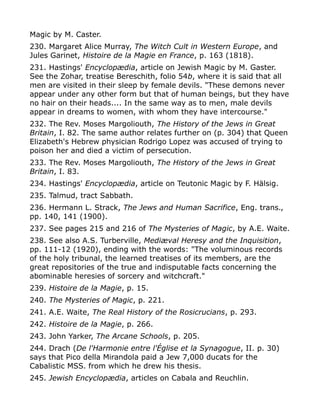 Magic by M. Caster.
230. Margaret Alice Murray, The Witch Cult in Western Europe, and
Jules Garinet, Histoire de la Magie en France, p. 163 (1818).
231. Hastings' Encyclopædia, article on Jewish Magic by M. Gaster.
See the Zohar, treatise Bereschith, folio 54b, where it is said that all
men are visited in their sleep by female devils. "These demons never
appear under any other form but that of human beings, but they have
no hair on their heads.... In the same way as to men, male devils
appear in dreams to women, with whom they have intercourse."
232. The Rev. Moses Margoliouth, The History of the Jews in Great
Britain, I. 82. The same author relates further on (p. 304) that Queen
Elizabeth's Hebrew physician Rodrigo Lopez was accused of trying to
poison her and died a victim of persecution.
233. The Rev. Moses Margoliouth, The History of the Jews in Great
Britain, I. 83.
234. Hastings' Encyclopædia, article on Teutonic Magic by F. Hälsig.
235. Talmud, tract Sabbath.
236. Hermann L. Strack, The Jews and Human Sacrifice, Eng. trans.,
pp. 140, 141 (1900).
237. See pages 215 and 216 of The Mysteries of Magic, by A.E. Waite.
238. See also A.S. Turberville, Mediæval Heresy and the Inquisition,
pp. 111-12 (1920), ending with the words: "The voluminous records
of the holy tribunal, the learned treatises of its members, are the
great repositories of the true and indisputable facts concerning the
abominable heresies of sorcery and witchcraft."
239. Histoire de la Magie, p. 15.
240. The Mysteries of Magic, p. 221.
241. A.E. Waite, The Real History of the Rosicrucians, p. 293.
242. Histoire de la Magie, p. 266.
243. John Yarker, The Arcane Schools, p. 205.
244. Drach (De l'Harmonie entre l'Église et la Synagogue, II. p. 30)
says that Pico della Mirandola paid a Jew 7,000 ducats for the
Cabalistic MSS. from which he drew his thesis.
245. Jewish Encyclopædia, articles on Cabala and Reuchlin.
 