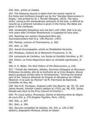246. Ibid., article on Cabala.
247. The following résumé is taken from the recent reprint of
the Fama and Confessio brought out by the "Societas Rosicruciana in
Anglia," and printed by W. J. Parrett (Margate, 1923). The story,
which, owing to the extraordinary confusion of the text, is difficult to
resume as a coherent narrative is given in the Fama; the dates are
given in the Confessio.
248. Incidentally Paracelsus was not born until 1493, that is to say
nine years after Christian Rosenkreutz is supposed to have died.
249. Nachtrag von weitern Originalschriften des
Illuminatenordens Part II p. 148 (Munich, 1787).
250. Mackey, Lexicon of Freemasonry, p. 265.
251. Ibid., p. 150.
252. Jewish Encyclopædia, article on Shabbethai Horowitz.
253. Mirabeau, Histoire de la Monarchie Prussienne, V. 76.
254. Lecouteulx de Canteleu, Les Sectes et Sociétés Secrètes, p. 97.
255. Eckert, La Franc-Maçonnerie dans sa véritable signification, II.
48.
256. A. E. Waite, The Real History of the Rosicrucians, p. 216.
257. "Traicté des Athéistes, Déistes, Illuminez d'Espagne et Nouveaux
Prétendus Invisibles, dits de la Confrairie de la Croix-Rosaire, élevez
depuis quelques années dans le Christianisme," forming the second
part of the "Histoire Générale de Progrès et Décadence de l'Héréie
Moderne--A la suite du Premier" de M. Florimond de Raemond,
Conseiller du Roy, etc.
258. See G.M. Trevelyan, England under the Stuarts, pp. 32, 33, and
James Howell, Familiar Letters (edition of 1753), pp. 49, 435. James
Holwell was clerk to the Privy Council of Charles I.
259. Th.-Louis Latour, Princesses, Dames el Adventurières du Règne
de Louis XIV, p. 278 (Eugène Figutère, Paris, 1923).
260. Ibid., p. 297.
261. Ibid., p. 306.
262. Oeuvres complètes de Voltaire, Vol. XXI. p. 129 (1785
edition); Biographie Michaud, article on Glaser.
 