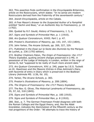 263. This assertion finds confirmation in the Encyclopædia Britannica,
article on the Rosicrucians, which states: "In no sense are modern
Rosicrucians derived from the Fraternity of the seventeenth century."
264. Jewish Encyclopædia, article on the Cabala.
265. A Free Mason's Answer to the Suspected Author of a Pamphlet
entitled "Jachin and Boaz," or an Authentic Key to Freemasonry, p. 10
(1762).
266. Quoted by R.F. Gould, History of Freemasonry, I. 5, 6.
267. Signs and Symbols of Primordial Man, p. 1 (1910).
268. Ars Quatuor Coronatorum, XXXII. Part I. p. 47.
269. Preston's Illustrations of Masonry, pp. 143, 147, 153 (1804).
270. John Yarker, The Arcane Schools, pp. 269, 327, 329.
271. Published in the Essai sur la Secte des Illuminés by the Marquis
de Luchet, p. 236 (1792 edition).
272. Brother Chalmers Paton, The Origin of Freemasonry: the 1717
Theory Exploded, quoting ancient charges preserved in a MS. in
possession of the Lodge of Antiquity in London, written in the reign of
James II, but "supposed to be really of much more ancient date."
273. Ars Quatuor Coronatorum, XXV. p. 240, paper by J.E.S. Tuckett
on Dr. Rawlinson and the Masonic Entries in Elias Ashmole's Diary,
with facsimile of entry in Diary which is preserved in the Bodleian
Library (Ashmole MS. 1136, fol. 19).
274. Yarker, The Arcane Schools, p. 383.
275. Preston's Illustrations of Masonry, p. 208 (1804).
276. The Origins of Freemasonry: the 1717 Theory Exploded.
277. The Rev. G. Oliver, The Historical Landmarks of Freemasonry, pp.
55, 57, 62, 318 (1845).
278. Signs and Symbols of Primordial Man, p. 185 (1910).
279. Signs and Symbols of Primordial Man, p. 8 (1910).
280. Ibid., p. 7. The German Freemason Findel disagrees with both
the Roman Collegia and the Egypt theory, and, like the Abbé
Grandidier, indicates the Steinmetzen of the fifteenth century as the
real progenitors of the Order: "All attempts to trace the history of
 