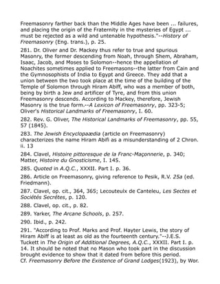 Freemasonry farther back than the Middle Ages have been ... failures,
and placing the origin of the Fraternity in the mysteries of Egypt ...
must be rejected as a wild and untenable hypothesis."--History of
Freemasonry (Eng. trans.), p. 25.
281. Dr. Oliver and Dr. Mackey thus refer to true and spurious
Masonry, the former descending from Noah, through Shem, Abraham,
Isaac, Jacob, and Moses to Solomon--hence the appellation of
Noachites sometimes applied to Freemasons--the latter from Cain and
the Gymnosophists of India to Egypt and Greece. They add that a
union between the two took place at the time of the building of the
Temple of Solomon through Hiram Abiff, who was a member of both,
being by birth a Jew and artificer of Tyre, and from this union
Freemasonry descends. According to Mackey, therefore, Jewish
Masonry is the true form.--A Lexicon of Freemasonry, pp. 323-5;
Oliver's Historical Landmarks of Freemasonry, I. 60.
282. Rev. G. Oliver, The Historical Landmarks of Freemasonry, pp. 55,
57 (1845).
283. The Jewish Encyclopaædia (article on Freemasonry)
characterizes the name Hiram Abifi as a misunderstanding of 2 Chron.
ii. 13
284. Clavel, Histoire pittoresque de la Franc-Maçonnerie, p. 340;
Matter, Histoire du Gnosticisme, I. 145.
285. Quoted in A.Q.C., XXXII. Part I. p. 36.
286. Article on Freemasonry, giving reference to Pesik, R.V. 25a (ed.
Friedmann).
287. Clavel, op. cit., 364, 365; Lecouteulx de Canteleu, Les Sectes et
Sociétés Secrétes, p. 120.
288. Clavel, op. cit., p. 82.
289. Yarker, The Arcane Schools, p. 257.
290. Ibid., p. 242.
291. "According to Prof. Marks and Prof. Hayter Lewis, the story of
Hiram Abiff is at least as old as the fourteenth century."--J.E.S.
Tuckett in The Origin of Additional Degrees, A.Q.C., XXXII. Part I. p.
14. It should be noted that no Mason who took part in the discussion
brought evidence to show that it dated from before this period.
Cf. Freemasonry Before the Existence of Grand Lodges(1923), by Wor.
 