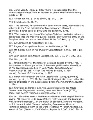 Bro. Lionel Vibert, I.C.S., p. 135, where it is suggested that the
Hiramic legend dates from an incident in one of the French building
guilds in 1401.
292. Yarker, op. cit., p. 348; Eckert, op. cit., II. 36.
293. Eckert, op. cit., II. 28.
294. "The Essenes, in common with other Syrian sects, possessed and
adhered to the 'true principles' of Freemasonry."--Bernard H.
Springett, Secret Sects of Syria and the Lebanon, p. 91.
295. "The esoteric doctrine of the Judeo-Christian mysteries evidently
penetrated into the masonic guilds (ateliers) only with the entry of the
Templars after the destruction of their Order."--Eckert, op. cit., II. 28.
296. La Comtesse de Rudolstadt, II. 185.
297. Ragon, Cours philosophique des Initiations, p. 34.
298. Mr. Sidney Klein in Ars Quatuor Coronatorum, XXXII. Part I. pp.
42, 43.
299. John Yarker, The Arcane Schools, pp. 195, 318, 341, 342, 361.
300. Ibid., p. 196.
301. Official history of the Order of Scotland quoted by Bro. Fred. H.
Buckmaster in The Royal Order of Scotland, published at the offices
of The Freemason, pp. 3, 5, 7; A.E. Waite, Encyclopædia of
Freemasonry, II. 219; Yarker, The Arcane Schools, p. 330;
Mackey, Lexicon of Freemasonry, p. 267.
302. Baron Westerode in the Acta Latomorum (1784), quoted by
Mackey, op. cit., p. 265. Mr. Bernard H. Springett also asserts that this
degree originated in the East (Secret Sects of Syria and the Lebanon,
p. 294).
303. Chevalier de Bérage, Les Plus Secrets Mystères des Hauts
Grades de la Maçonnerie dévoilés, ou le vrai Rose Croix (1768);
Waite, The Secret Tradition in Freemasonry, I. 3.
304. In 1784 some French Freemasons wrote to their English brethren
saying: "It concerns us to know if there really exists in the island of
Mull, formerly Melrose ... in the North of Scotland, a Mount Heredom,
or if it does not exist." In reply a leading Freemason, General
Rainsford, referred them to the word [Hebrew: **] (Har Adonai), i.e.
Mount of God (Notes on the Rainsford Papers in A.Q.C., XXVI. 99). A
 