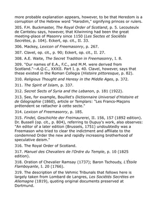 more probable explanation appears, however, to be that Heredom is a
corruption of the Hebrew word "Harodim," signifying princes or rulers.
305. F.H. Buckmaster, The Royal Order of Scotland, p. 5. Lecouteulx
de Canteleu says, however, that Kilwinning had been the great
meeting-place of Masonry since 1150 (Les Sectes et Sociétés
Secrètes, p. 104). Eckert, op. cit., II. 33.
306. Mackey, Lexicon of Freemasonry, p. 267.
307. Clavel, op. cit., p. 90; Eckert, op. cit., II. 27.
308. A.E. Waite, The Secret Tradition in Freemasonry, I. 8.
309. "Our names of E.A., F.C., and M.M. were derived from
Scotland."--A.Q.C., XXXII. Part I. p. 40. Clavel, however, says that
these existed in the Roman Collegia (Histoire pittoresque, p. 82).
310. Religious Thought and Heresy in the Middle Ages, p. 372.
311. The Spirit of Islam, p. 337.
312. Secret Sects of Syria and the Lebanon, p. 181 (1922).
313. See, for example, Bouillet's Dictionnaire Universel d'Histoire et
de Géographie (1860), article or Templars: "Les Francs-Maçons
prétendent se rattacher à cette secte."
314. Lexicon of Freemasonry, p. 185.
315. Findel, Geschichte der Freimaurerei, II. 156, 157 (1892 edition).
Dr. Bussell (op. cit., p. 804), referring to Dupuy's work, also observes:
"An editor of a later edition (Brussels, 1751) undoubtedly was a
Freemason who tried to clear the indictment and affiliate to the
condemned Order the new and rapidly increasing brotherhood of
speculative deism."
316. The Royal Order of Scotland.
317. Manuel des Chevaliers de l'Ordre du Temple, p. 10 (1825
edition).
318. Oration of Chevalier Ramsay (1737); Baron Tschoudy, L'Étoile
Flamboyante, I. 20 (1766).
319. The description of the Vehmic Tribunals that follows here is
largely taken from Lombard de Langres, Les Sociétés Secrètes en
Allemagne (1819), quoting original documents preserved at
Dortmund.
 