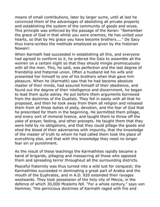 means of small contributions, later by larger sums, until at last he
convinced them of the advantages of abolishing all private property
and establishing the system of the community of goods and wives.
This principle was enforced by the passage of the Koran: "Remember
the grace of God in that whilst you were enemies, He has united your
hearts, so that by His grace you have become brothers...." De Sacy
thus trans-scribes the methods employed as given by the historian
Nowairi:
When Karmath had succeeded in establishing all this, and everyone
had agreed to conform to it, he ordered the Dais to assemble all the
women on a certain night so that they should mingle promiscuously
with all the men. This, he said, was perfection and the last degree of
friendship and fraternal union. Often a husband led his wife and
presented her himself to one of his brothers when that gave him
pleasure. When he (Karmath) saw that he had become absolute
master of their minds, had assured himself of their obedience, and
found out the degree of their intelligence and discernment, he began
to lead them quite astray. He put before them arguments borrowed
from the doctrines of the Dualists. They fell in easily with all that he
proposed, and then he took away from them all religion and released
them from all those duties of piety, devotion, and the fear of God that
he prescribed for them in the beginning. He permitted them pillage,
and every sort of immoral licence, and taught them to throw off the
yoke of prayer, fasting, and other precepts. He taught them that they
were held by no obligations, and that they could pillage the goods and
shed the blood of their adversaries with impunity, that the knowledge
of the master of truth to whom he had called them took the place of
everything else, and that with this knowledge they need no longer
fear sin or punishment.
As the result of these teachings the Karmathites rapidly became a
band of brigands, pillaging and massacring all those who opposed
them and spreading terror throughout all the surrounding districts.
Peaceful fraternity was thus turned into a wild lust for conquest; the
Karmathites succeeded in dominating a great part of Arabia and the
mouth of the Euphrates, and in A.D. 920 extended their ravages
westwards. They took possession of the holy city of Mecca, in the
defence of which 30,000 Moslems fell. "For a whole century," says von
Hammer, "the pernicious doctrines of Karmath raged with fire and
 