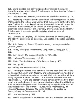 320. Clavel derides this early origin and says it was the Francs-
juges themselves who claimed Charlemagne as their founder (Histoire
pittoresque, p. 357).
321. Lecouteulx de Canteleu, Les Sectes et Sociétés Secrètes, p. 100.
322. According to Walter Scott's account of the Vehmgerichts in Anne
of Geierstein, the initiate was warned that the secrets confided to him
were "neither to be spoken aloud nor whispered, to be told in words
or written in characters, to be carved or to be painted, or to be
otherwise communicated, either directly or by parable and emblem."
This formula, if accurate, would establish a further point of
resemblance.
323. Lombard de Langres, Les Sociétés Secrètes en Allemagne, p.
341 (1819); Lecouteulx de Canteleu, Les Sectes et Sociétès Secrètes,
p. 99.
324. A. le Plongeon, Sacred Mysteries among the Mayas and the
Quichas (1886).
325. Findel, History of Freemasonry (Eng. trans., 1866), pp. 131,
132.
326. John Yarker, The Arcane Schools, p. 216, 431.
327. Lexicon of Freemasonry, p. 298.
328. Waite, The Real History of the Rosicrucians, p. 403.
329. Ibid., p. 283.
330. Yarker, The Arcane Schools, p. 430.
331. "Yarker pronounces Elias Ashmole to have been circa 1686 'the
leading spirit, both in Craft Masonry and in Rosicrucianism,' and is of
opinion that his diary establishes the fact 'that both societies fell into
decay together in 1682.' He adds: 'It is evident therefore that the
Rosicrucians ... found the operative Guild conveniently ready to their
hand, and grafted upon it their own mysteries ... also, from this time
Rosicrucianism disappears and Freemasonry springs into life with all
the possessions of the former.' "--Speculative Freemasonry, an
Historical Lecture, delivered March 31, 1883, p. 9; quoted by
Gould, History of Freemasonry, II. 138.
332. L'Antisémitisme, p. 339.
333. Jewish Encyclopædia, articles on Leon and Manasseh ben Israel.
 