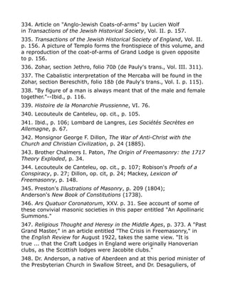 334. Article on "Anglo-Jewish Coats-of-arms" by Lucien Wolf
in Transactions of the Jewish Historical Society, Vol. II. p. 157.
335. Transactions of the Jewish Historical Society of England, Vol. II.
p. 156. A picture of Templo forms the frontispiece of this volume, and
a reproduction of the coat-of-arms of Grand Lodge is given opposite
to p. 156.
336. Zohar, section Jethro, folio 70b (de Pauly's trans., Vol. III. 311).
337. The Cabalistic interpretation of the Mercaba will be found in the
Zohar, section Bereschith, folio 18b (de Pauly's trans., Vol. I. p. 115).
338. "By figure of a man is always meant that of the male and female
together."--Ibid., p. 116.
339. Histoire de la Monarchie Prussienne, VI. 76.
340. Lecouteulx de Canteleu, op. cit., p. 105.
341. Ibid., p. 106; Lombard de Langres, Les Sociétés Secrètes en
Allemagne, p. 67.
342. Monsignor George F. Dillon, The War of Anti-Christ with the
Church and Christian Civilization, p. 24 (1885).
343. Brother Chalmers I. Paton, The Origin of Freemasonry: the 1717
Theory Exploded, p. 34.
344. Lecouteulx de Canteleu, op. cit., p. 107; Robison's Proofs of a
Conspiracy, p. 27; Dillon, op. cit, p. 24; Mackey, Lexicon of
Freemasonry, p. 148.
345. Preston's Illustrations of Masonry, p. 209 (1804);
Anderson's New Book of Constitutions (1738).
346. Ars Quatuor Coronatorum, XXV. p. 31. See account of some of
these convivial masonic societies in this paper entitled "An Apollinaric
Summons."
347. Religious Thought and Heresy in the Middle Ages, p. 373. A "Past
Grand Master," in an article entitled "The Crisis in Freemasonry," in
the English Review for August 1922, takes the same view. "It is
true ... that the Craft Lodges in England were originally Hanoverian
clubs, as the Scottish lodges were Jacobite clubs."
348. Dr. Anderson, a native of Aberdeen and at this period minister of
the Presbyterian Church in Swallow Street, and Dr. Desaguliers, of
 