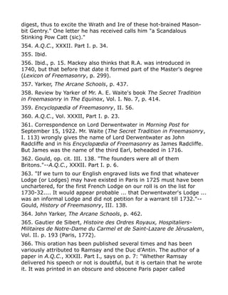 digest, thus to excite the Wrath and Ire of these hot-brained Mason-
bit Gentry." One letter he has received calls him "a Scandalous
Stinking Pow Catt (sic)."
354. A.Q.C., XXXII. Part I. p. 34.
355. Ibid.
356. Ibid., p. 15. Mackey also thinks that R.A. was introduced in
1740, but that before that date it formed part of the Master's degree
(Lexicon of Freemasonry, p. 299).
357. Yarker, The Arcane Schools, p. 437.
358. Review by Yarker of Mr. A. E. Waite's book The Secret Tradition
in Freemasonry in The Equinox, Vol. I. No. 7, p. 414.
359. Encyclopædia of Freemasonry, II. 56.
360. A.Q.C., Vol. XXXII, Part I. p. 23.
361. Correspondence on Lord Derwentwater in Morning Post for
September 15, 1922. Mr. Waite (The Secret Tradition in Freemasonry,
I. 113) wrongly gives the name of Lord Derwentwater as John
Radcliffe and in his Encyclopædia of Freemasonry as James Radcliffe.
But James was the name of the third Earl, beheaded in 1716.
362. Gould, op. cit. III. 138. "The founders were all of them
Britons."--A.Q.C., XXXII. Part I. p. 6.
363. "If we turn to our English engraved lists we find that whatever
Lodge (or Lodges) may have existed in Paris in 1725 must have been
unchartered, for the first French Lodge on our roll is on the list for
1730-32.... It would appear probable ... that Derwentwater's Lodge ...
was an informal Lodge and did not petition for a warrant till 1732."--
Gould, History of Freemasonry, III. 138.
364. John Yarker, The Arcane Schools, p. 462.
365. Gautier de Sibert, Histoire des Ordres Royaux, Hospitaliers-
Militaires de Notre-Dame du Carmel et de Saint-Lazare de Jérusalem,
Vol. II. p. 193 (Paris, 1772).
366. This oration has been published several times and has been
variously attributed to Ramsay and the Duc d'Antin. The author of a
paper in A.Q.C., XXXII. Part I., says on p. 7: "Whether Ramsay
delivered his speech or not is doubtful, but it is certain that he wrote
it. It was printed in an obscure and obscene Paris paper called
 